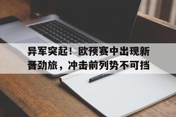 异军突起！欧预赛中出现新晋劲旅，冲击前列势不可挡