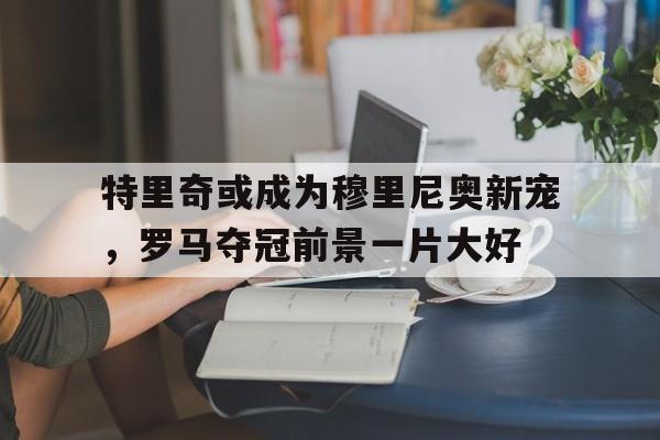 特里奇或成为穆里尼奥新宠，罗马夺冠前景一片大好